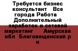 Требуется бизнес-консультант - Все города Работа » Дополнительный заработок и сетевой маркетинг   . Амурская обл.,Благовещенский р-н